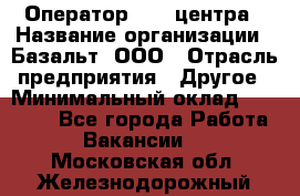 Оператор Call-центра › Название организации ­ Базальт, ООО › Отрасль предприятия ­ Другое › Минимальный оклад ­ 22 000 - Все города Работа » Вакансии   . Московская обл.,Железнодорожный г.